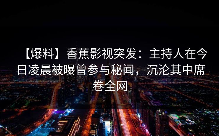 【爆料】香蕉影视突发:主持人在今日凌晨被曝曾参与秘闻,沉沦其中席卷全网 【爆料】香蕉影视突发:主持人在今日凌晨被曝曾参与秘闻,沉沦其中席卷全网