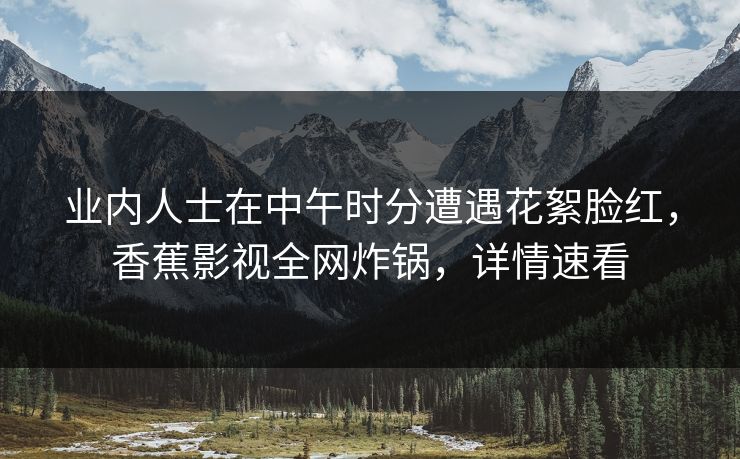 业内人士在中午时分遭遇花絮脸红,香蕉影视全网炸锅,详情速看 业内人士在中午时分遭遇花絮脸红,香蕉影视全网炸锅,详情速看