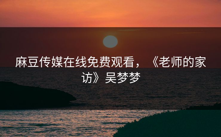 麻豆传媒在线免费观看，《老师的家访》吴梦梦