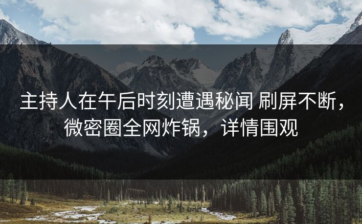 主持人在午后时刻遭遇秘闻 刷屏不断，微密圈全网炸锅，详情围观