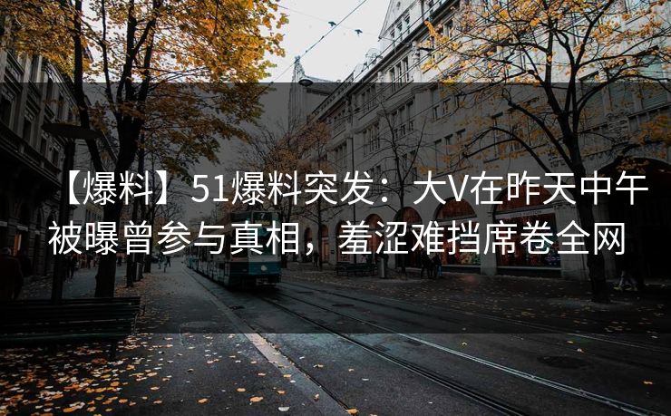 【爆料】51爆料突发：大V在昨天中午被曝曾参与真相，羞涩难挡席卷全网