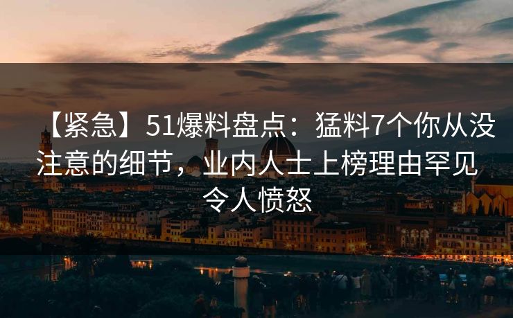 【紧急】51爆料盘点:猛料7个你从没注意的细节,业内人士上榜理由罕见令人愤怒 【紧急】51爆料盘点:猛料7个你从没注意的细节,业内人士上榜理由罕见令人愤怒