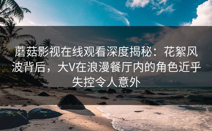 蘑菇影视在线观看深度揭秘：花絮风波背后，大V在浪漫餐厅内的角色近乎失控令人意外