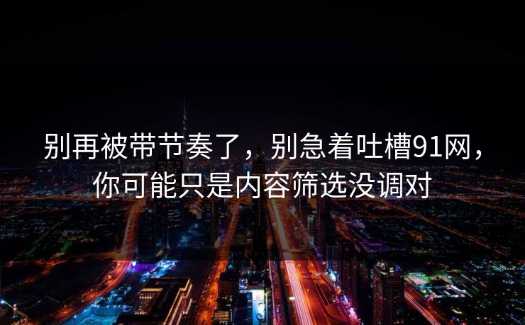 别再被带节奏了,别急着吐槽91网,你可能只是内容筛选没调对 别再被带节奏了,别急着吐槽91网,你可能只是内容筛选没调对