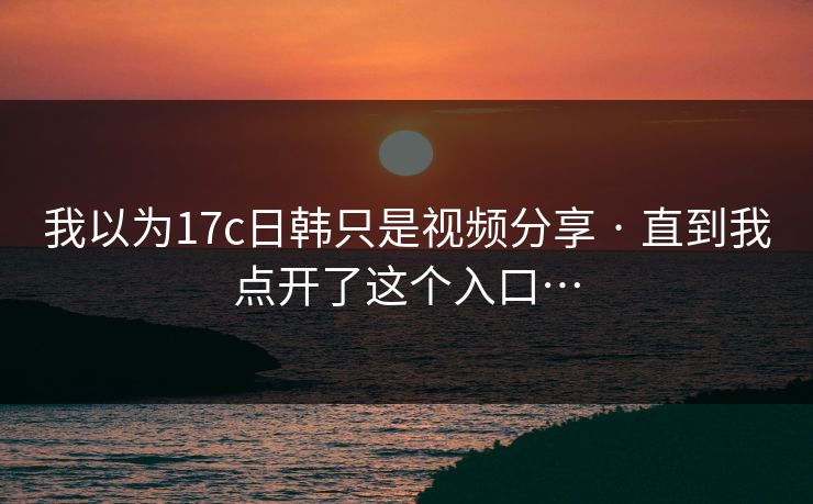 我以为17c日韩只是视频分享 · 直到我点开了这个入口… 我以为17c日韩只是视频分享 · 直到我点开了这个入口…