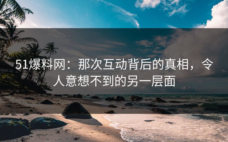 51爆料网:那次互动背后的真相,令人意想不到的另一层面 51爆料网:那次互动背后的真相,令人意想不到的另一层面